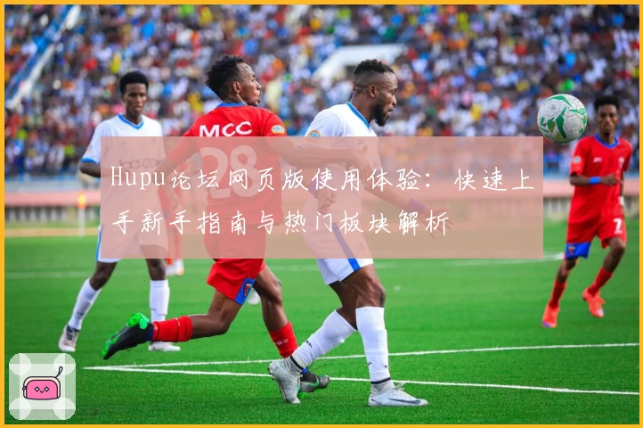 Hupu论坛网页版使用体验：快速上手新手指南与热门板块解析