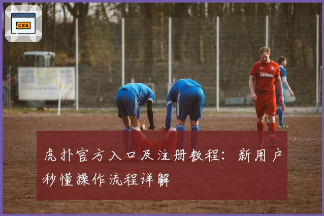 虎扑官方入口及注册教程：新用户秒懂操作流程详解