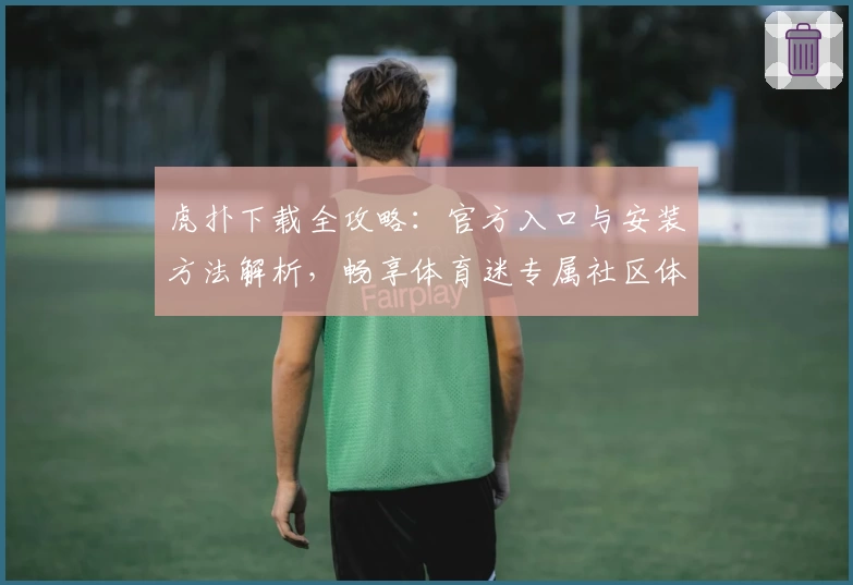 虎扑下载全攻略：官方入口与安装方法解析，畅享体育迷专属社区体验