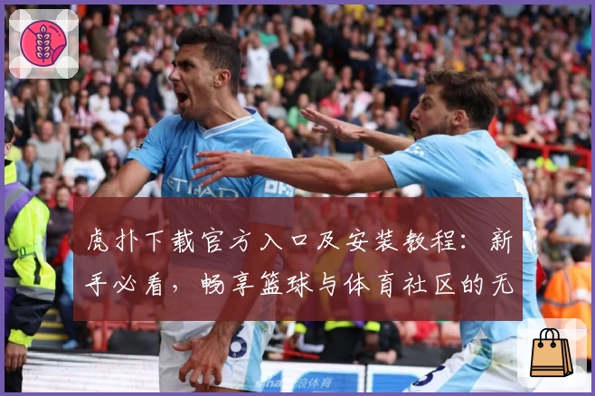 虎扑下载官方入口及安装教程：新手必看，畅享篮球与体育社区的无限精彩