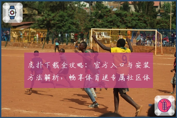 虎扑下载全攻略：官方入口与安装方法解析，畅享体育迷专属社区体验