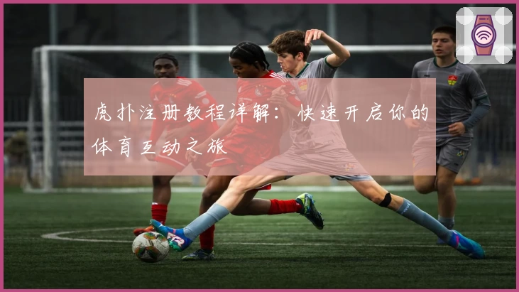 虎扑注册教程详解:快速开启你的体育互动之旅