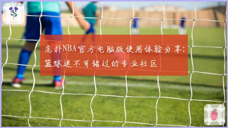 虎扑NBA官方电脑版使用体验分享：篮球迷不可错过的专业社区