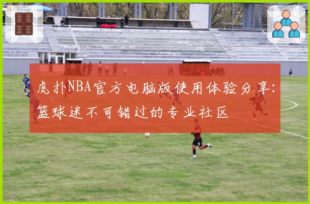 虎扑NBA官方电脑版使用体验分享：篮球迷不可错过的专业社区