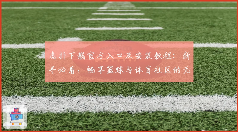 虎扑下载官方入口及安装教程：新手必看，畅享篮球与体育社区的无限精彩