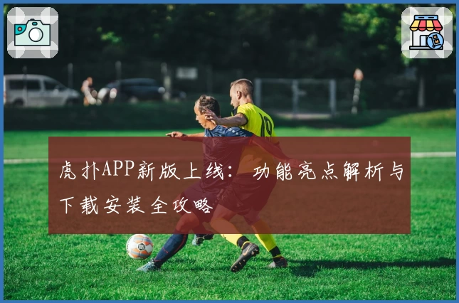 虎扑APP新版上线：功能亮点解析与下载安装全攻略