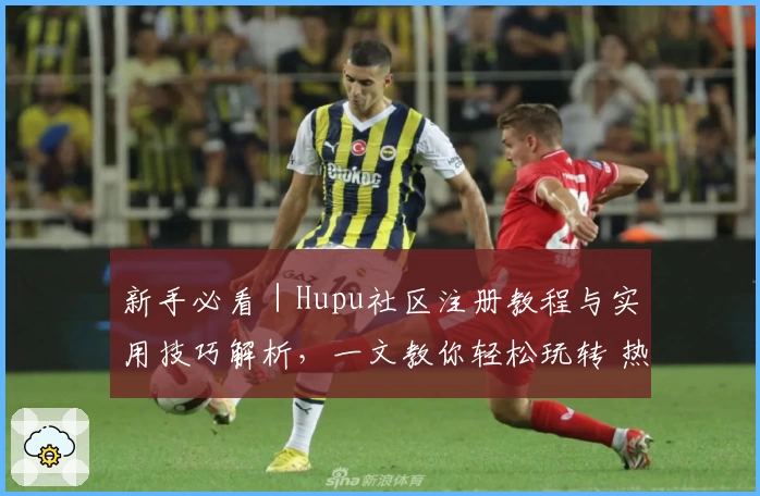 新手必看｜Hupu社区注册教程与实用技巧解析，一文教你轻松玩转 热门论坛