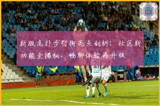 新版虎扑步行街亮点剖析：社区新功能全揭秘，畅聊体验再升级