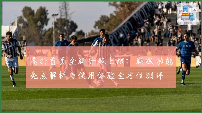 虎扑首页全新升级上线：新版功能亮点解析与使用体验全方位测评