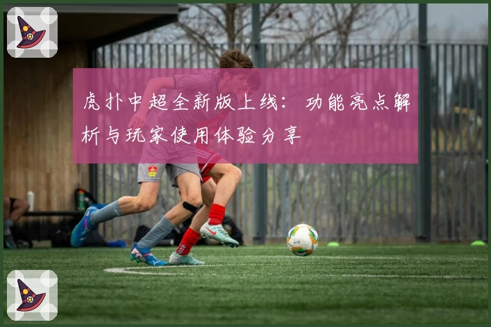 虎扑中超全新版上线：功能亮点解析与玩家使用体验分享