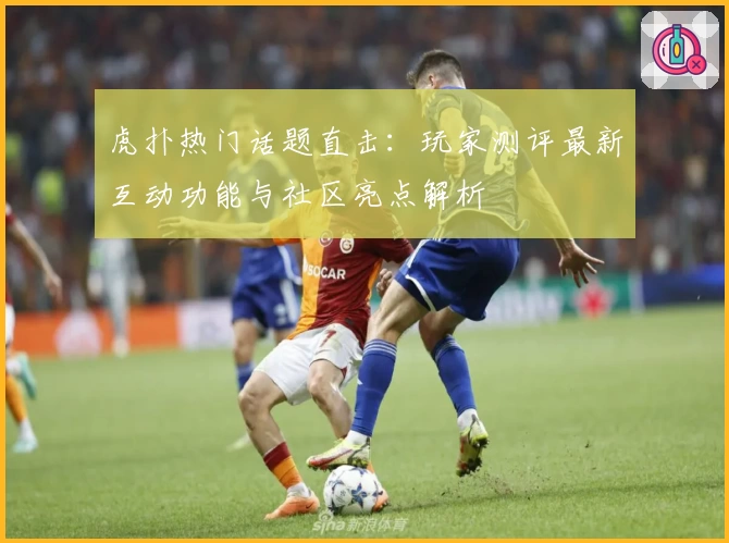 虎扑热门话题直击：玩家测评最新互动功能与社区亮点解析