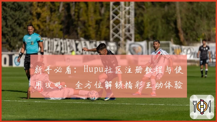 新手必看:Hupu社区注册教程与使用攻略,全方位解锁精彩互动体验