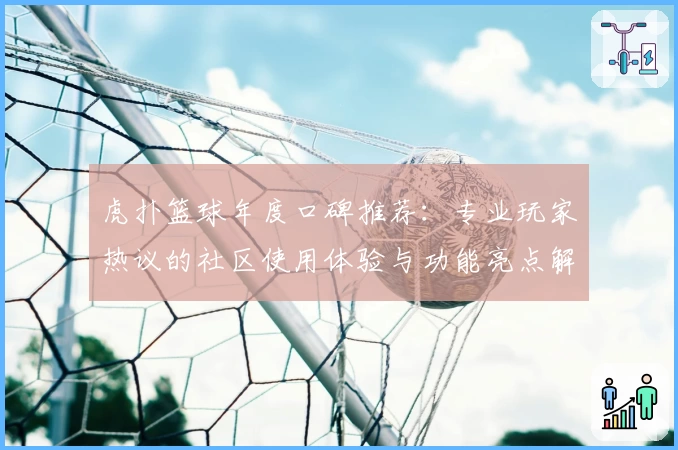 虎扑篮球年度口碑推荐：专业玩家热议的社区使用体验与功能亮点解析