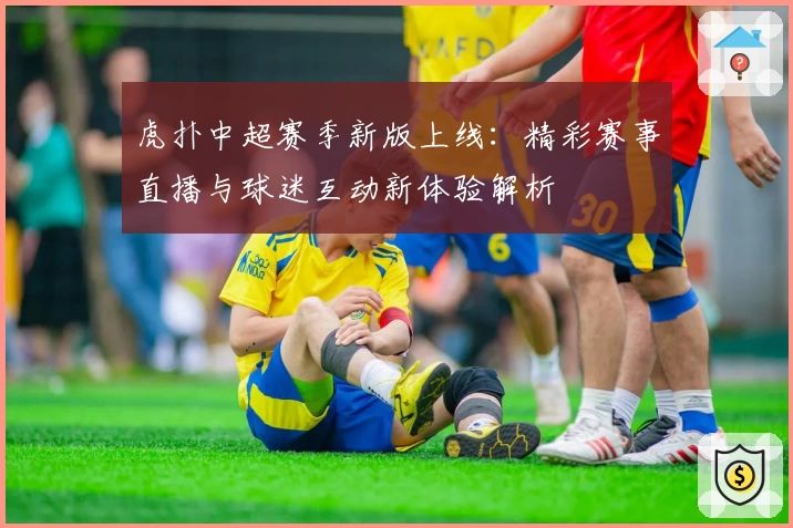 虎扑中超赛季新版上线：精彩赛事直播与球迷互动新体验解析