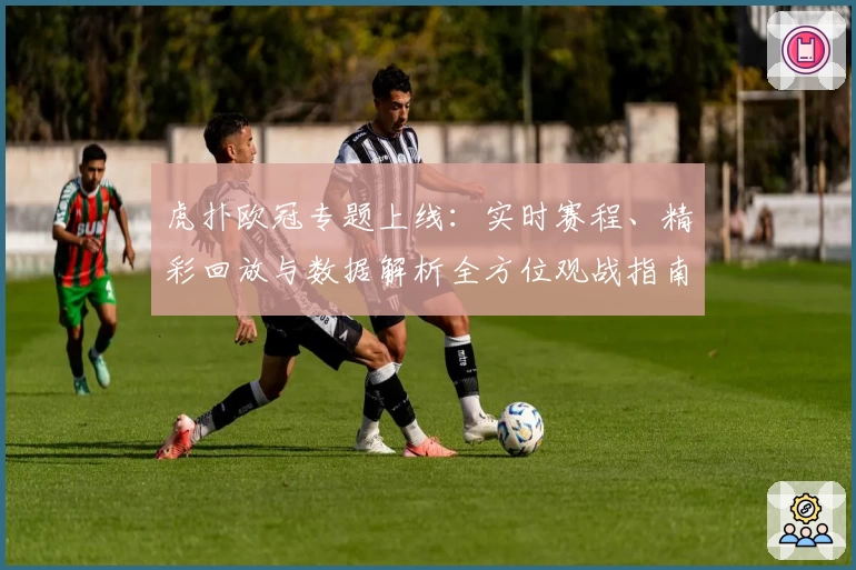 虎扑欧冠专题上线：实时赛程、精彩回放与数据解析全方位观战指南