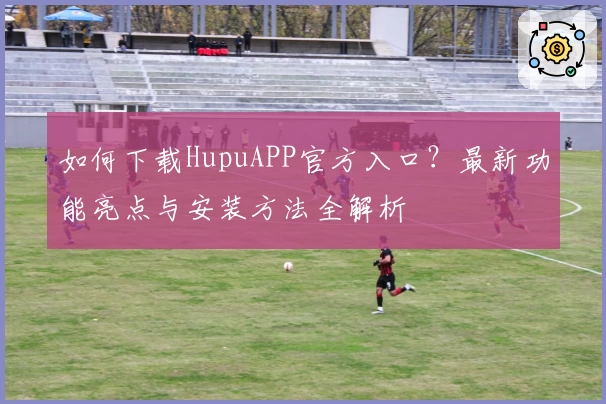 如何下载HupuAPP官方入口？最新功能亮点与安装方法全解析
