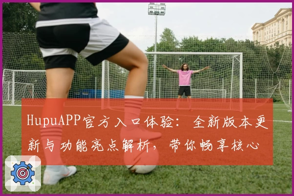 HupuAPP官方入口体验：全新版本更新与功能亮点解析，带你畅享核心体育社区