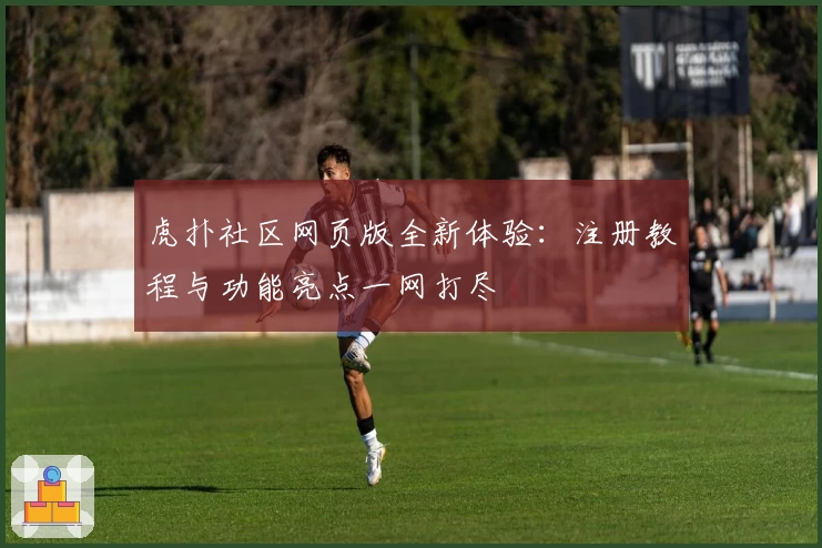 虎扑社区网页版全新体验：注册教程与功能亮点一网打尽