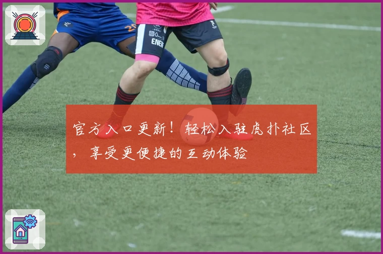 官方入口更新！轻松入驻虎扑社区，享受更便捷的互动体验