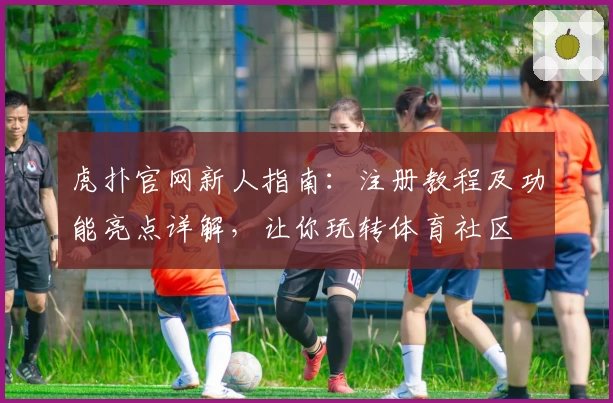 虎扑官网新人指南：注册教程及功能亮点详解，让你玩转体育社区