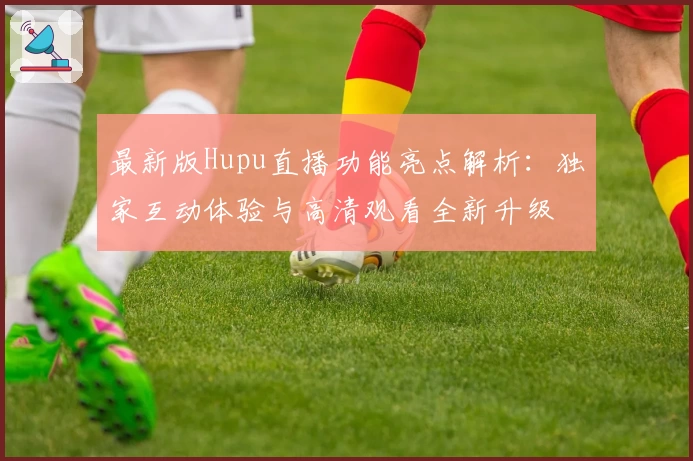 最新版Hupu直播功能亮点解析：独家互动体验与高清观看全新升级