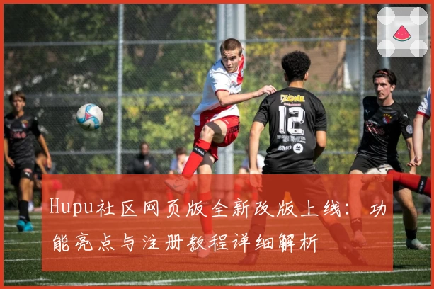 Hupu社区网页版全新改版上线:功能亮点与注册教程详细解析