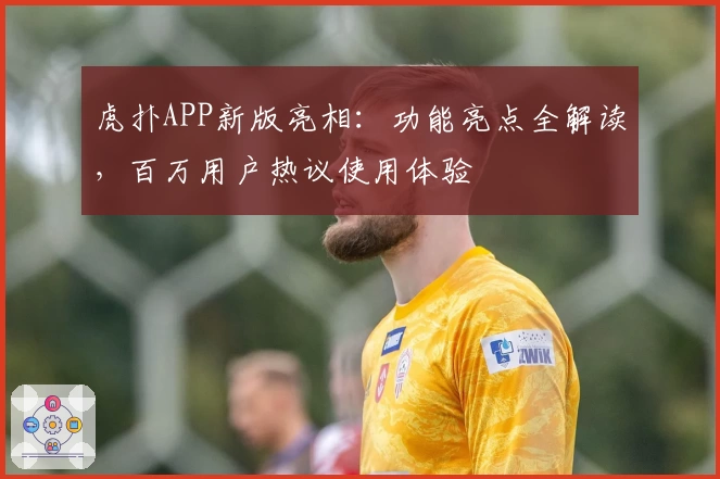 虎扑APP新版亮相：功能亮点全解读，百万用户热议使用体验