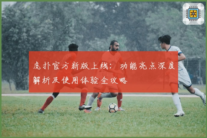 虎扑官方新版上线：功能亮点深度解析及使用体验全攻略