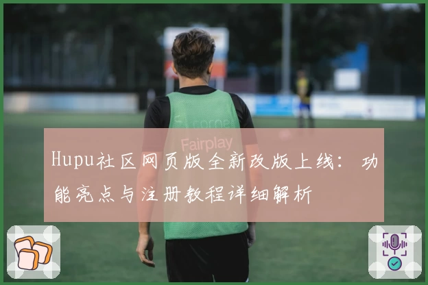 Hupu社区网页版全新改版上线:功能亮点与注册教程详细解析