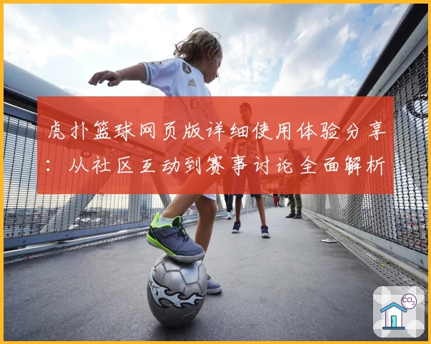 虎扑篮球网页版详细使用体验分享：从社区互动到赛事讨论全面解析